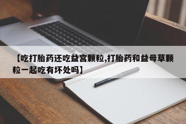 米非米索在线购买微信【吃打胎药还吃益宫颗粒,打胎药和益母草颗粒一起吃有坏处吗】