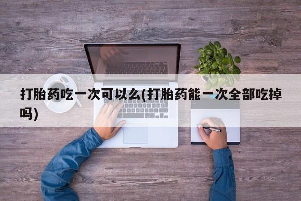 米非米索在线购买微信打胎药吃一次可以么(打胎药能一次全部吃掉吗)