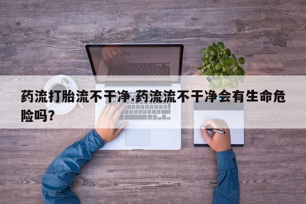 米非米索在线购买微信药流打胎流不干净.药流流不干净会有生命危险吗？