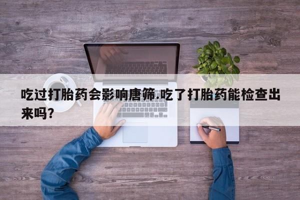 米非米索在线购买微信吃过打胎药会影响唐筛.吃了打胎药能检查出来吗？