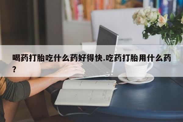 米非米索在线购买微信喝药打胎吃什么药好得快.吃药打胎用什么药？