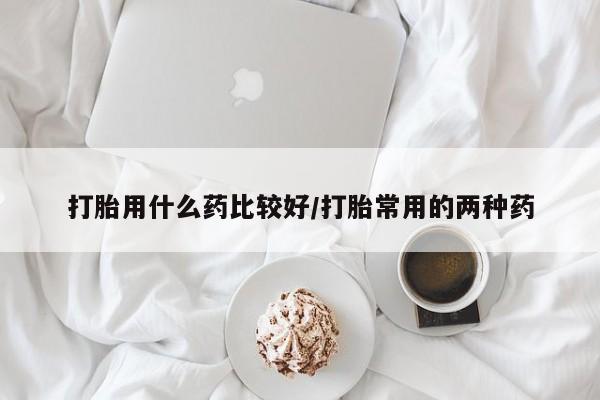 米非米索在线购买微信打胎用什么药比较好/打胎常用的两种药
