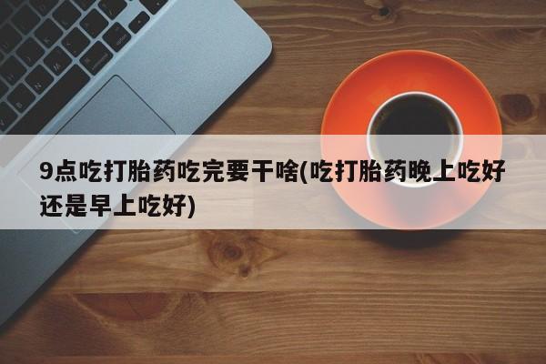 米非米索在线购买微信9点吃打胎药吃完要干啥(吃打胎药晚上吃好还是早上吃好)