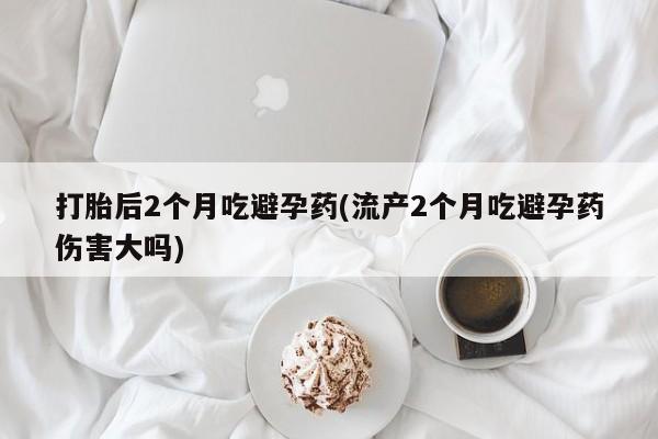 米非米索在线购买微信打胎后2个月吃避孕药(流产2个月吃避孕药伤害大吗)