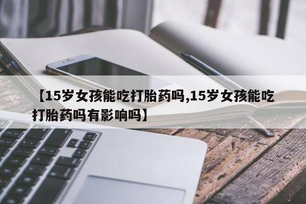 米非米索在线购买微信【15岁女孩能吃打胎药吗,15岁女孩能吃打胎药吗有影响吗】